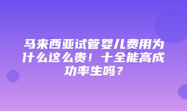 马来西亚试管婴儿费用为什么这么贵！十全能高成功率生吗？