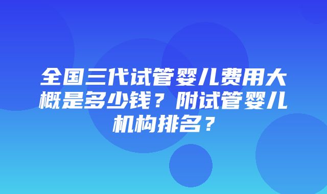 全国三代试管婴儿费用大概是多少钱？附试管婴儿机构排名？