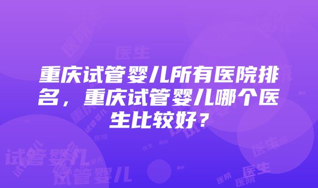 重庆试管婴儿所有医院排名，重庆试管婴儿哪个医生比较好？