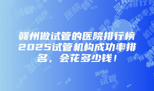 赣州做试管的医院排行榜2025试管机构成功率排名，会花多少钱！