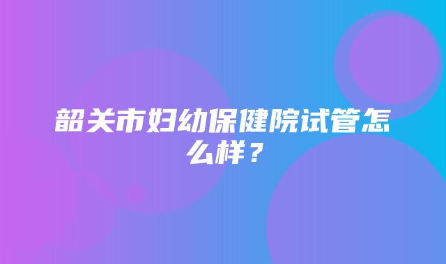 韶关市妇幼保健院试管怎么样？