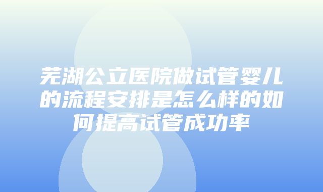 芜湖公立医院做试管婴儿的流程安排是怎么样的如何提高试管成功率