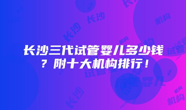 长沙三代试管婴儿多少钱？附十大机构排行！