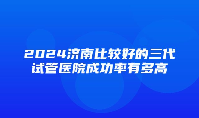 2024济南比较好的三代试管医院成功率有多高