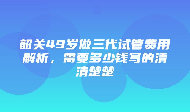 韶关49岁做三代试管费用解析，需要多少钱写的清清楚楚