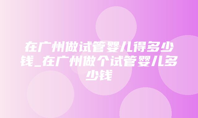 在广州做试管婴儿得多少钱_在广州做个试管婴儿多少钱