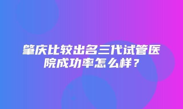 肇庆比较出名三代试管医院成功率怎么样？