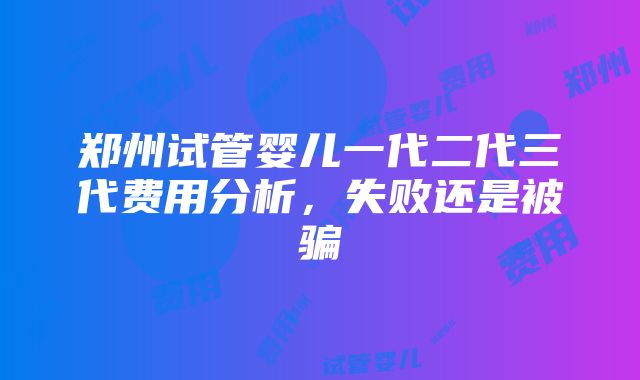 郑州试管婴儿一代二代三代费用分析，失败还是被骗