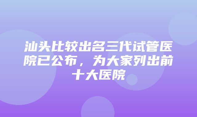 汕头比较出名三代试管医院已公布，为大家列出前十大医院