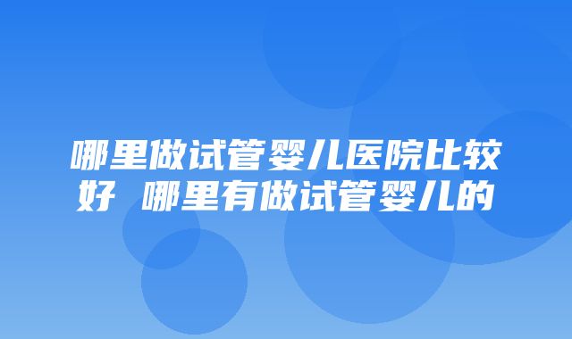 哪里做试管婴儿医院比较好 哪里有做试管婴儿的