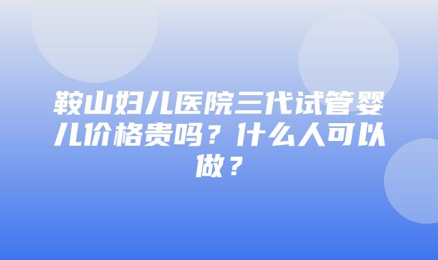 鞍山妇儿医院三代试管婴儿价格贵吗？什么人可以做？