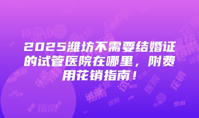 2025潍坊不需要结婚证的试管医院在哪里，附费用花销指南！