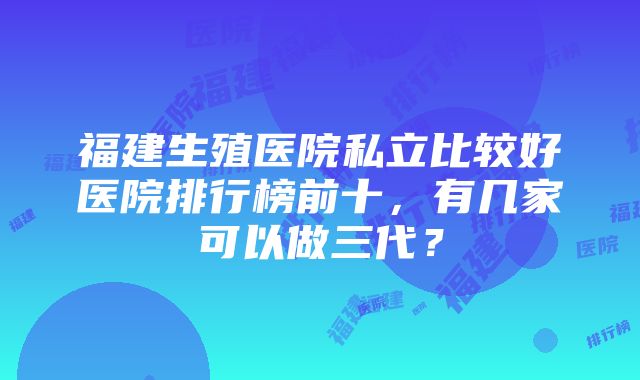 福建生殖医院私立比较好医院排行榜前十，有几家可以做三代？