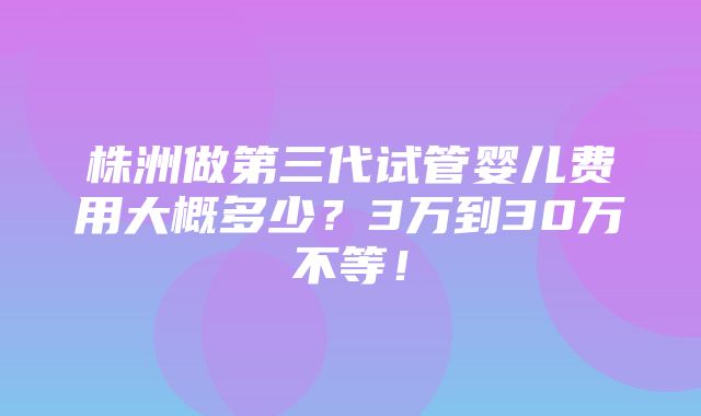 株洲做第三代试管婴儿费用大概多少？3万到30万不等！