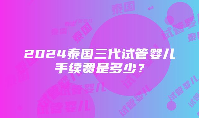 2024泰国三代试管婴儿手续费是多少？