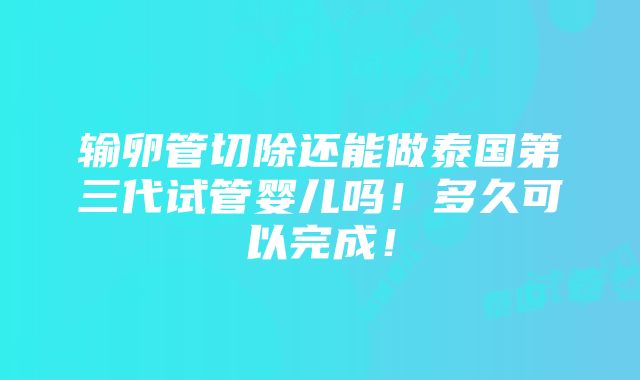 输卵管切除还能做泰国第三代试管婴儿吗！多久可以完成！