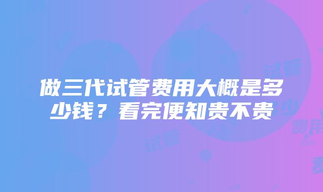 做三代试管费用大概是多少钱？看完便知贵不贵