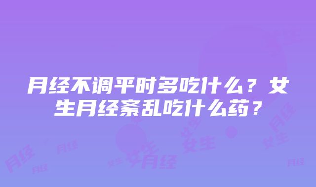 月经不调平时多吃什么？女生月经紊乱吃什么药？