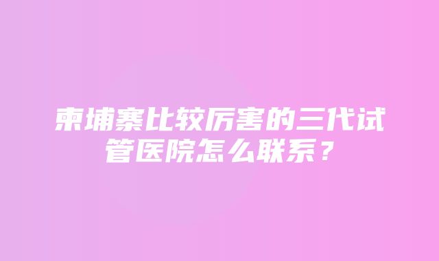 柬埔寨比较厉害的三代试管医院怎么联系？