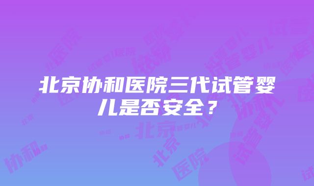 北京协和医院三代试管婴儿是否安全？