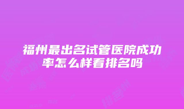 福州最出名试管医院成功率怎么样看排名吗