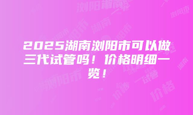 2025湖南浏阳市可以做三代试管吗！价格明细一览！