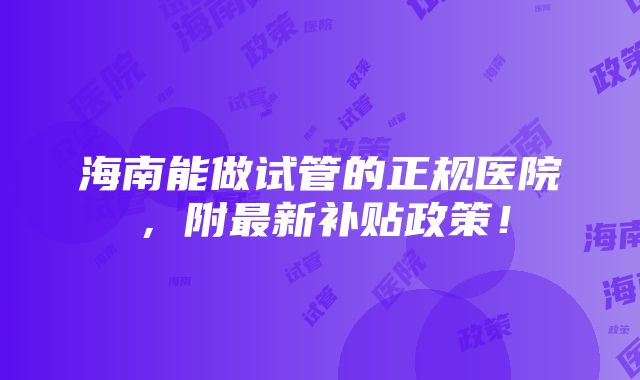 海南能做试管的正规医院，附最新补贴政策！