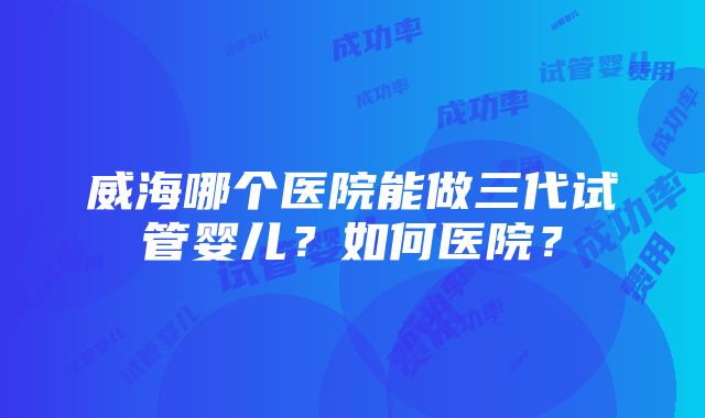 威海哪个医院能做三代试管婴儿？如何医院？