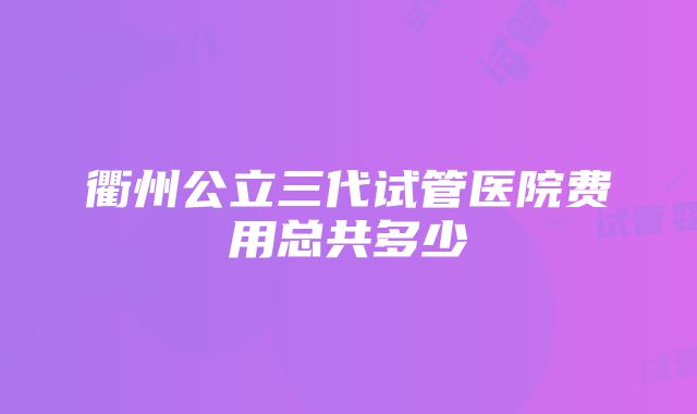 衢州公立三代试管医院费用总共多少