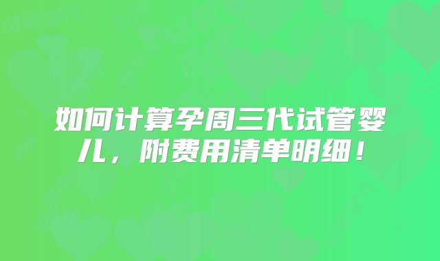 如何计算孕周三代试管婴儿，附费用清单明细！