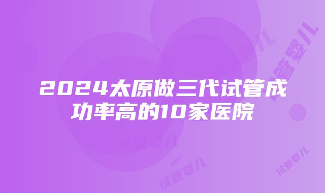 2024太原做三代试管成功率高的10家医院