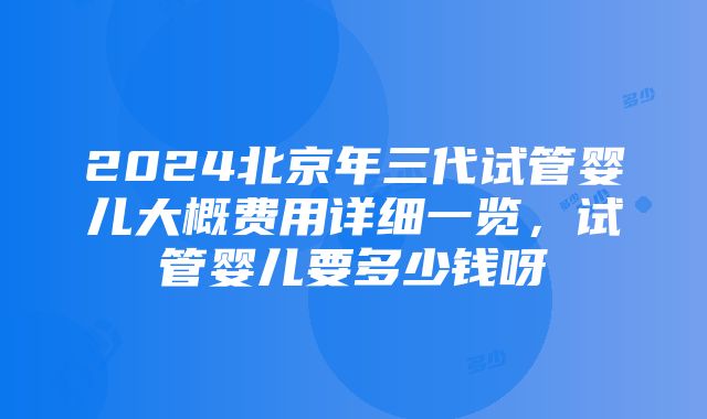 2024北京年三代试管婴儿大概费用详细一览，试管婴儿要多少钱呀