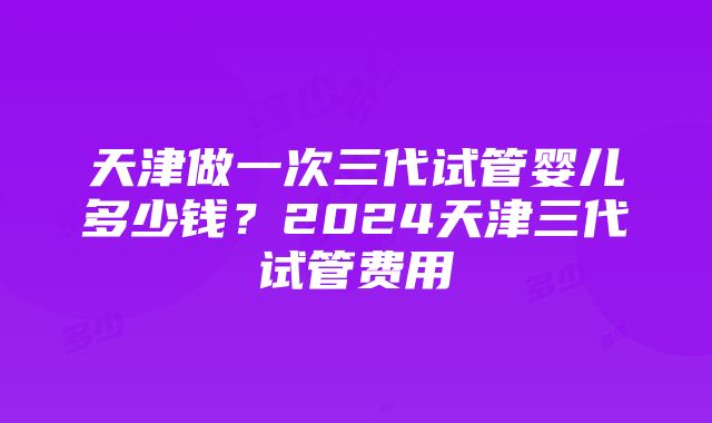 天津做一次三代试管婴儿多少钱？2024天津三代试管费用