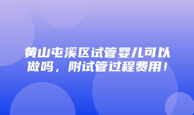 黄山屯溪区试管婴儿可以做吗，附试管过程费用！