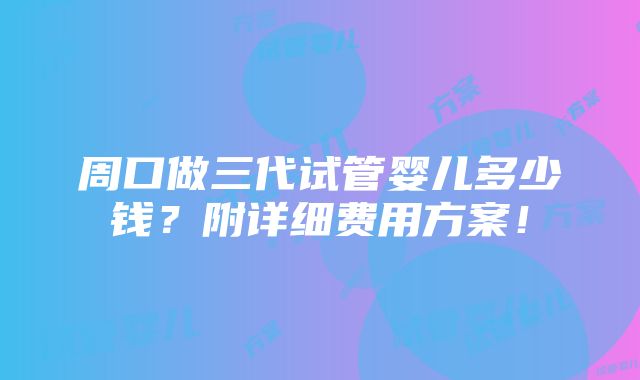 周口做三代试管婴儿多少钱？附详细费用方案！