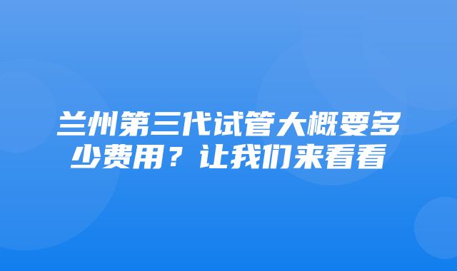 兰州第三代试管大概要多少费用？让我们来看看