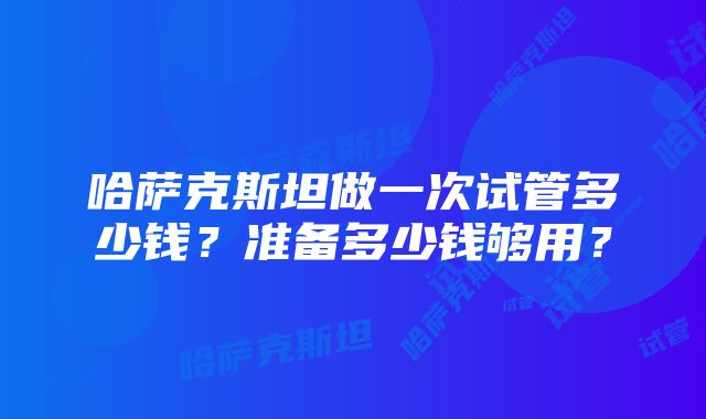 哈萨克斯坦做一次试管多少钱？准备多少钱够用？