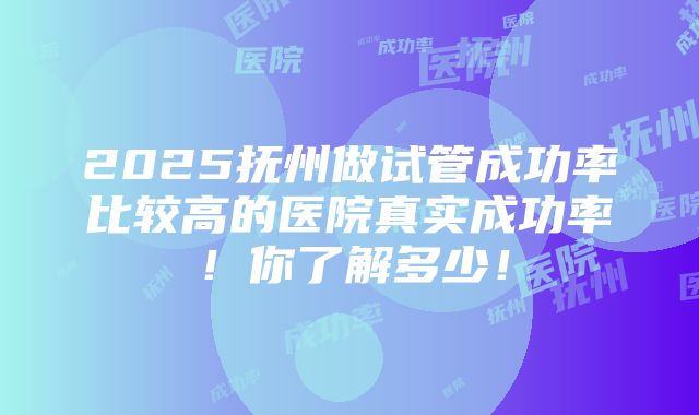 2025抚州做试管成功率比较高的医院真实成功率！你了解多少！