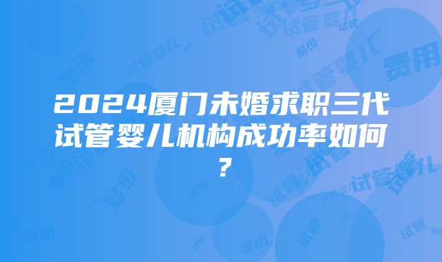 2024厦门未婚求职三代试管婴儿机构成功率如何？