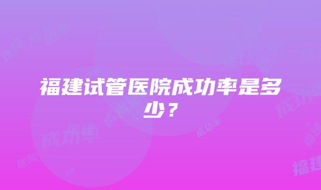 福建试管医院成功率是多少？