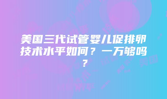 美国三代试管婴儿促排卵技术水平如何？一万够吗？