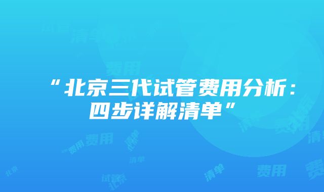 “北京三代试管费用分析：四步详解清单”