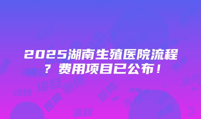 2025湖南生殖医院流程？费用项目已公布！