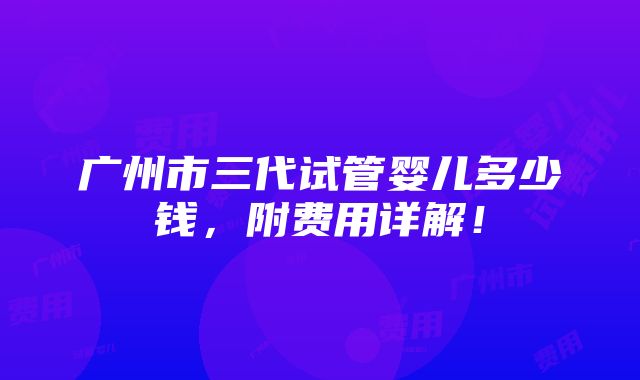 广州市三代试管婴儿多少钱，附费用详解！