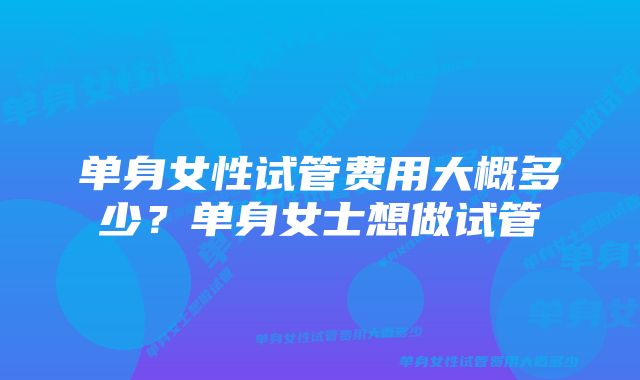 单身女性试管费用大概多少？单身女士想做试管