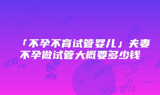 「不孕不育试管婴儿」夫妻不孕做试管大概要多少钱