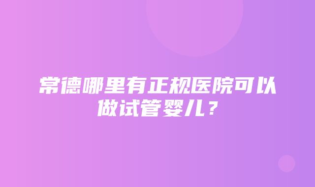 常德哪里有正规医院可以做试管婴儿？