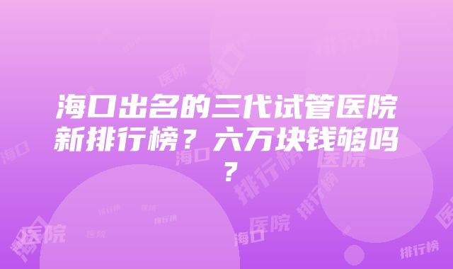 海口出名的三代试管医院新排行榜？六万块钱够吗？