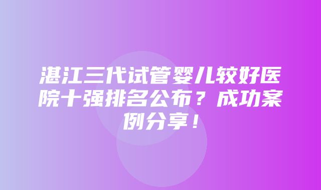 湛江三代试管婴儿较好医院十强排名公布？成功案例分享！