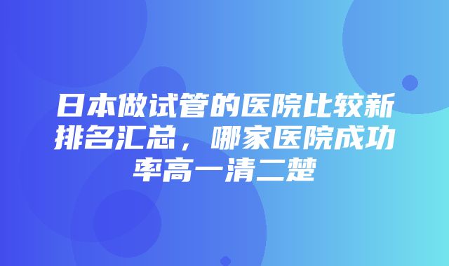 日本做试管的医院比较新排名汇总，哪家医院成功率高一清二楚